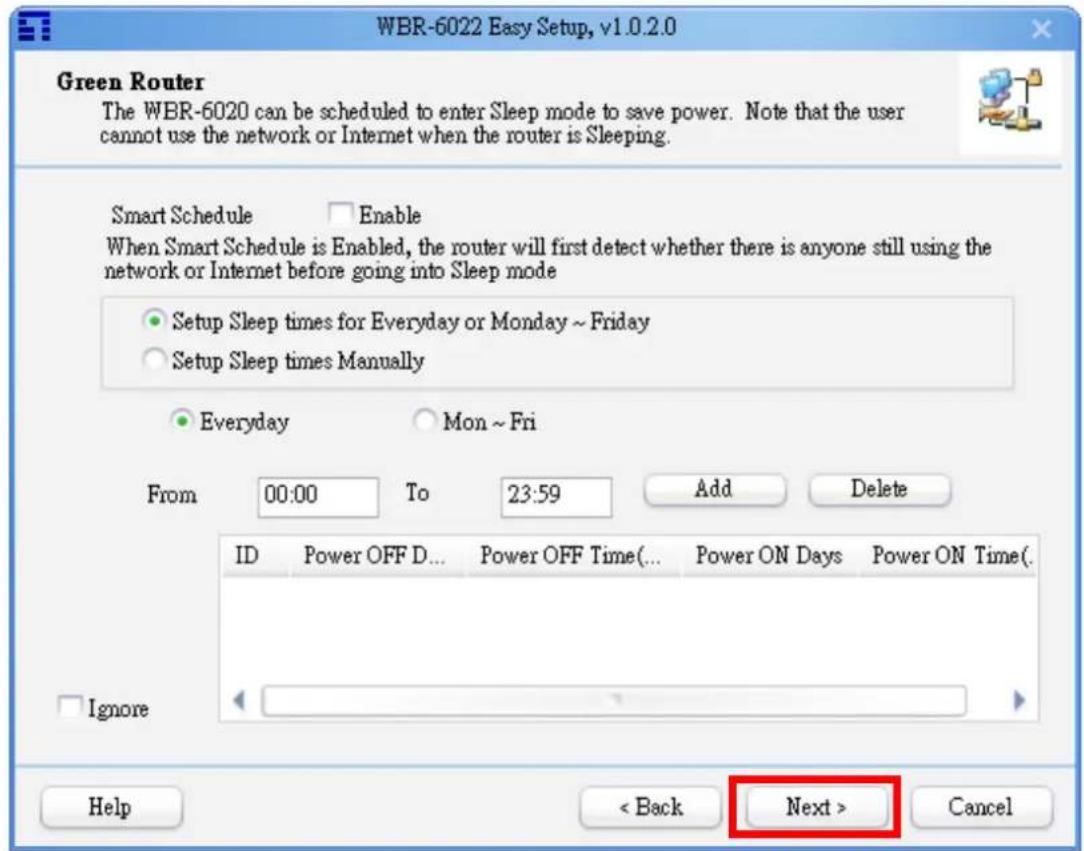WBR-6022 Easy Setup, v1.0.2.0 Green Router The WBR-6020 can be scheduled to enter Sleep mode to save power. Note that the user cannot use the network or Internet when the router is Sleeping. Smart Schedule Enable When Smart Schedule is Enabled, the router will first detect whether there is anyone still using the network or Internet before going into Sleep mode Setup Sleep times for Everyday or Monday ~ Friday Setup Sleep times Manually Everyday Mon ~ Fri From 00:00 To 23:59 Add Delete ID Power OFF D... Power OFF Time(... Power ON Days Power ON Time(. Ignore Help < Back Next > Cancel