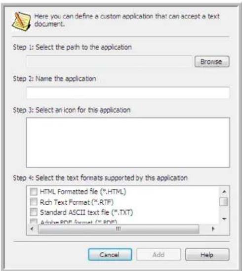 Here you can define a custom application that can accept a text document. Step 1: Select the path to the application Browse Step 2: Name the application Step 3: Select an icon for this application Step 4: Select the text formats supported by this application HTML Formatted file (*.HTML) Rich Text Format (*.RTF) Standard ASCII text file (*.TXT) Adobe PDF format (*.PDF) Cancel Add Help