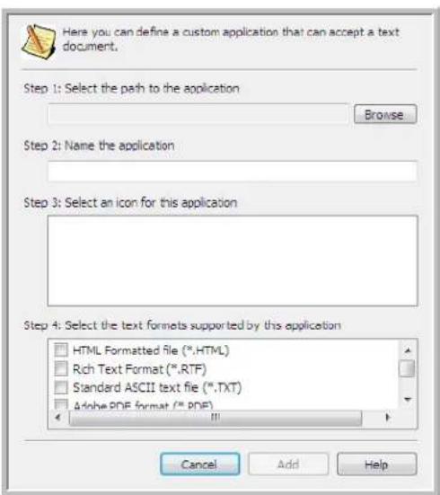 Here you can define a custom application that can accept a text document. Step 1: Select the path to the application Browse Step 2: Name the application Step 3: Select an icon for this application Step 4: Select the text formats supported by this application HTML Formatted file (*.HTML) Rich Text Format (*.RTF) Standard ASCII text file (*.TXT) Adobe PDF format (*.PDF) Cancel Add Help