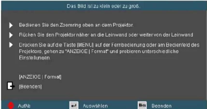 Das Bild ist zu klein oder zu groß. Bedienen Sie den Zoomring oben an dem Projektor. Rücken Sie den Projektornäher an die Leinwand oder weitervon der Leinwand Drücken Sie auf die Taste [MENU] auf der Fernbedienung oder am Bedienfeld des Projektors, gehen zu "ANZEIGE | Format" und probieren unterschiedliche Einstellungen [ANZEIGE | Format] [Beenden] AufAb Auswählen Menu Beenden