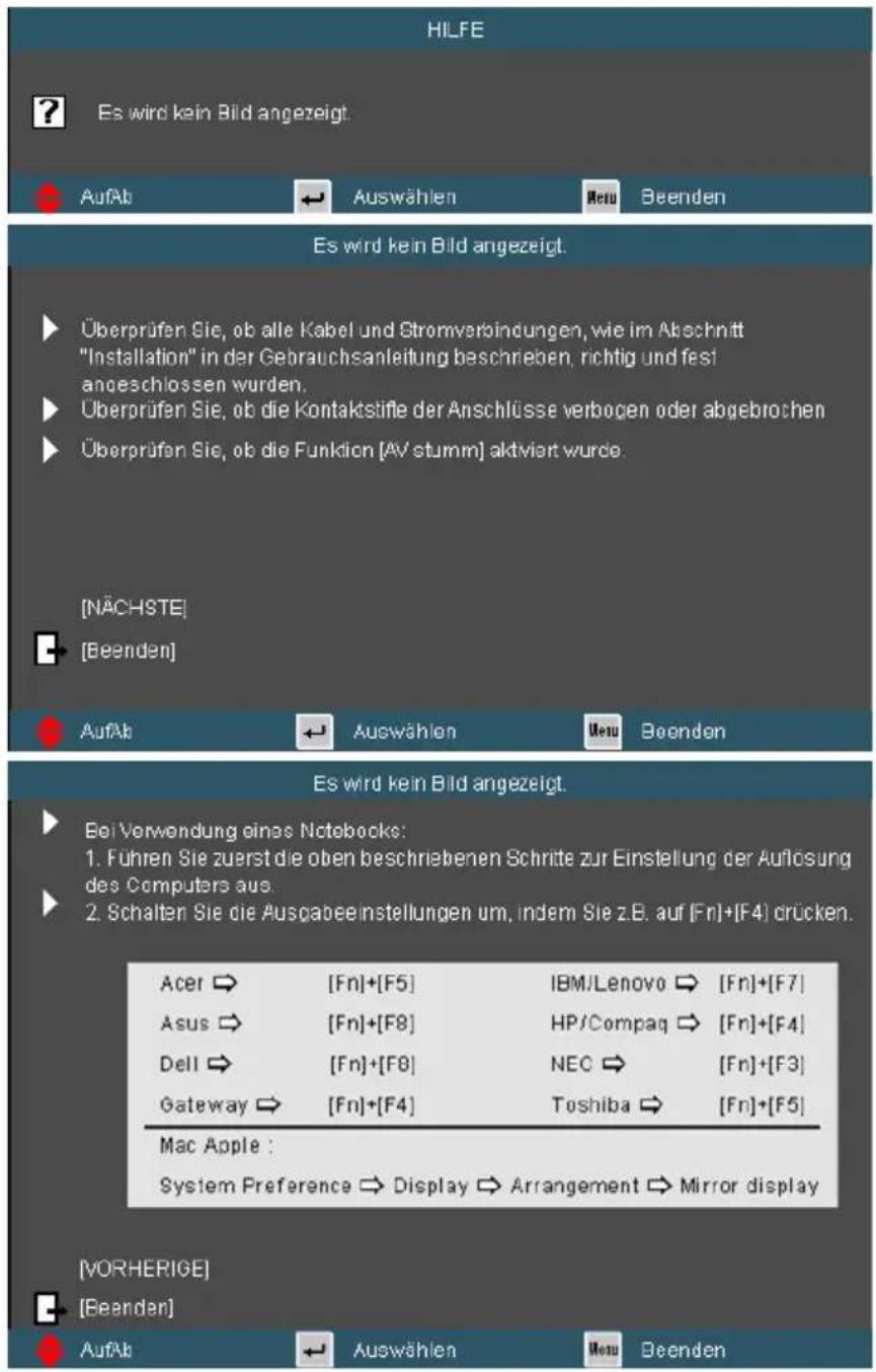 HILFE ? Es wird kein Bild angezeigt. AufAb ← Auswählen Retu Beenden Es wird kein Bild angezeigt. Überprüfen Sie, ob alle Kabel und Stromverbindungen, wie im Abschnitt "Installation" in der Gebrauchsanleitung beschrieben, richtig und fest angeschlossen wurden. Überprüfen Sie, ob die Kontaktstifle der Anschlüsse verbogen oder abgebrochen Überprüfen Sie, ob die Funktion [AV stumm] aktiviert wurde. [NÄCHSTE] [Beenden] AufAb ← Auswählen Retu Beenden Es wird kein Bild angezeigt. Bei Verwendung eines Notebooks: 1. Führen Sie zuerst die oben beschriebenen Schritte zur Einstellung der Auflösung des Computers aus. 2. Schalten Sie die Ausgabeinstellungen um, indem Sie z.B. auf [Fn]+[F4] drücken. Acer → [Fn]+[F5] IBM/Lenovo → [Fn]+[F7] Asus → [Fn]+[F8] HP/Compaq → [Fn]+[F4] Dell → [Fn]+[F8] NEC → [Fn]+[F3] Gateway → [Fn]+[F4] Toshiba → [Fn]+[F5] Mac Apple : System Preference → Display → Arrangement → Mirror display [VORHERIGE] [Beenden] AufAb ← Auswählen Retu Beenden