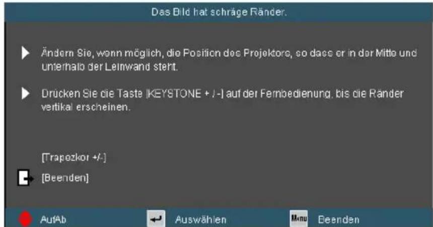 Das Bild hat schräge Ränder. Ändern Sie, wenn möglich, die Position des Projektor, so dass er in der Mitte und unterhalb der Leinwand stert. Drücken Sie die Taste |KEYSTONE + /-| auf der Fernbedienung, bis die Ränder vertikal erscheinen. [Trapezkor +/-] [Beenden] AufAb Auswählen Menu Beenden