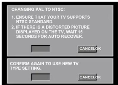 CHANGING PAL TO NTSC: 1. ENSURE THAT YOUR TV SUPPORTS NTSC STANDARD. 2. IF THERE IS A DISTORTED PICTURE DISPLAYED ON THE TV, WAIT 15 SECONDS FOR AUTO RECOVER. CANCELOK CONFIRM AGAIN TO USE NEW TV TYPE SETTING. CANCELOK