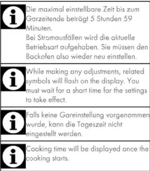 Die maximal einstellbare Zeit bis zum Garzeitende beträgt 5 Stunden 59 Minuten. Bei Stromausfällen wird die aktuelle Betriebsart aufgehoben. Sie müssen den Backofen also wieder neu einstellen. While making any adjustments, related symbols will flash on the display. You must wait for a short time for the settings to take effect. Falls keine Gareinstellung vorgenommen wurde, kann die Tageszeit nicht eingestellt werden. Cooking time will be displayed once the cooking starts.