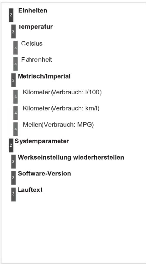 | Term | Value | |---|---| | Einheiten | 2 | | Iemperatur | 3 | | Celsius | 4 | | Fahrenheit | 4 | | Metrisch/Imperial | 3 | | Kilometer (Verbrauch: l/100) | 4 | | Kilometer (Verbrauch: km/l) | 4 | | Meilen (Verbrauch: MPG) | 4 | | Systemparameter | 2 | | Werkseinstellung wiederherstellen | 3 | | So…