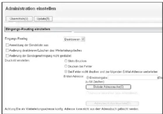 Administration einstellen Übermitteln(U) Update(R) Eingangs-Routing einstellen Eingangs-Routing Dealzivieren □ Anmeldung der Sendeliste aus □ Änderung deaktivieren/Löschen des Weiterleihungsfläches □ Änderung der Sondegenmäßigung nicht gestätigt Druckstell einstellen: ○ Stato Druckes ○ Drucken bei Fehler © Bei Fehler nicht drucken und zur folgenden E-Mail-Adresse weiterleiten E-Mail-Adressor: Einsteingabe (Die zu 64 Zeichen) Grabale Adressauche(C) ○ Adresse besonderer (aus Adressbuch) Adressbuch durchschuss(C) Achtung Die als Weiterleihungsadresse konfig. Adresse kann nicht aus dem Adressbuch gefascht werden.