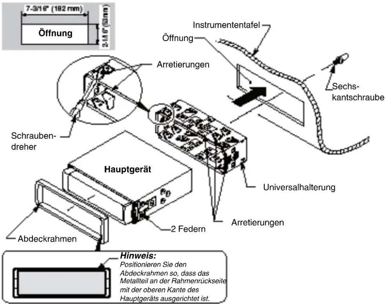 7-3/16" (182 mm) Öffnung 2-14 6" (53mm) Instrumententafel Öffnung Arretierungen Schrauben-dreher Sechskantschraube Hauptgerät Universalhalterung 2 Federn Arretierungen Abdeckrahmen Hinweis: Positionieren Sie den Abdeckrahmen so, dass das Metallteil an der Rahmenrückseite mit der oberen Kante des Hauptgeräts ausgerichtet ist.