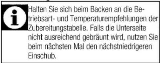 Halten Sie sich beim Backen an die Betriebsart- und Temperaturempfehlungen der Zubereitungstabelle. Falls die Unterseite nicht ausreichend gebräunt wird, nutzen Sie beim nächsten Mal den nächstniedrigeren Einschub.