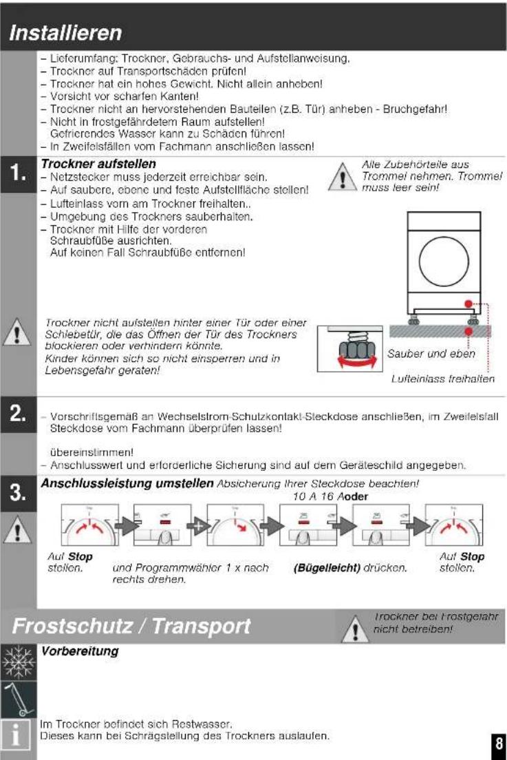 Installieren - Lieferumfang: Trockner, Gebrauchs- und Aufstellanweisung, - Trockner auf Transportschäden prüfen! - Trockner hat ein hohes Gewicht. Nicht allein anheben! - Vorsicht vor scharfen Kanten! - Trockner nicht an hervorstehenden Bauteilen (z.B. Tür) anheben - Bruchgefahr! - Nicht in frostgefährdetem Raum aufstellen! Gefriorendes Wasser kann zu Schäden führen! - In Zweifelsfällen vom Fachmann anschließen lassen! 1. Trockner aufstellen - Netzstecker muss jederzeit erreichbar sein. - Auf saubere, obene und feste Aufstellfläche stellen! - Lufteinlass vorn am Trockner freihalten.. - Umgebung des Trockners sauberhalten. - Trockner mit Hilfe der vorderen Schraubfüße ausrichten. Auf keinen Fall Schraubfüße entfornen! 2. Trockner nicht aufstellen hinter einer Tür oder einer Schiebetür, die das Öffnen der Tür des Trockners blockieren oder verhindern könnte. Kinder können sich so nicht einsperren und in Lebensgefahr geraten! 3. Anschlussleistung umstellen Absicherung Ihrer Steckdose beachten! 10 A 16 Aoder Auf Stop stellen. und Programmwähler 1 x nach rechts drehen. (Bügelieicht) drücken. Auf Stop stellen. Frostschutz / Transport Vorbereitung Im Trockner befindet sich Restwasser. Dieses kann bei Schrägstellung des Trockners auslaufen. Alle Zubehörteile aus Trommel nehmen. Trommel muss leer sein! Sauber und eben Lufteinlass freihalten Trockner nicht aufstellen hinter einer Tür oder einer Schiebetür, die das Öffnen der Tür des Trockners blockieren oder verhindern könnte. Kinder können sich so nicht einsperren und in Lebensgefahr geraten!