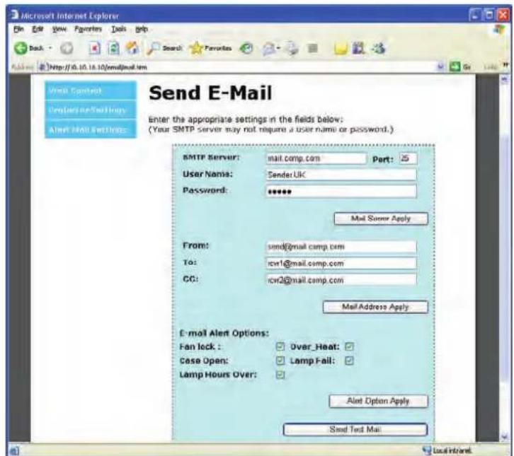 Send E-Mail Enter the appropriate settings in the fields below: (Your SMTP server may not require a user name or password.) SMTP Server: mail.comp.com Part: User Name: Sender.UK Password: ****** Mail Server Apply From: send@mail.comp.com To: rcvi1@mail.comp.com CG: rcvi2@mail.comp.com Mail Address Apply E-mail Alert Options: Fan lock : Over_Heat: Case Open: Lamp Fail: Lamp Hours Over: Alert Option Apply Send Text Mail Local Inland