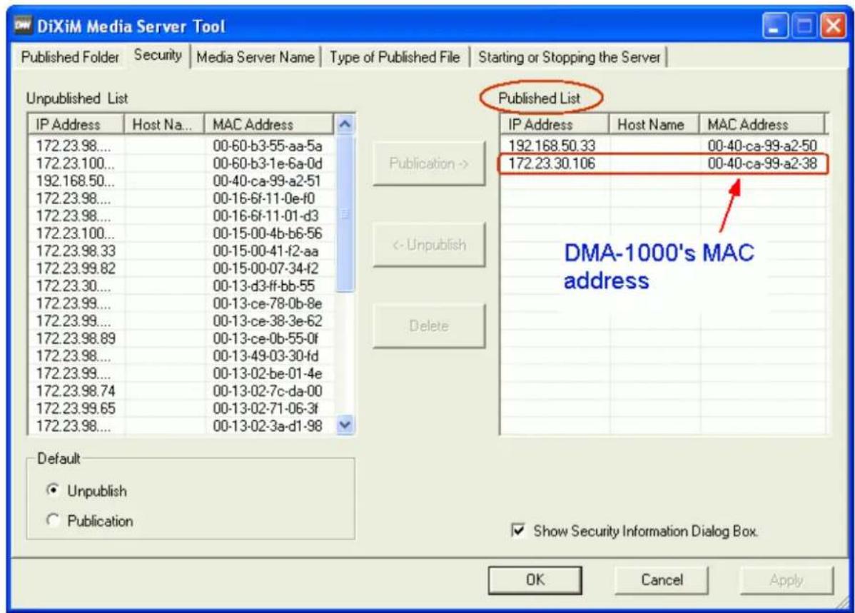 DiXiM Media Server Tool Published Folder Security Media Server Name Type of Published File Starting or Stopping the Server Unpublished List Published List IP Address Host Na... MAC Address 172.23.98... 00-60-b3-55-aa-5a 172.23.100... 00-60-b3-1e-6a-0d 192.168.50... 00-40-ca-99-a2-51 172.23.98... 00-16-6f-11-0e-f0 172.23.98... 00-16-6f-11-01-d3 172.23.100... 00-15-00-4b-b6-56 172.23.98.33 00-15-00-41-f2-aa 172.23.99.82 00-15-00-07-34-f2 172.23.30... 00-13-d3-ff-bb-55 172.23.99... 00-13-ce-78-0b-8e 172.23.99... 00-13-ce-38-3e-62 172.23.98.89 00-13-ce-0b-55-0f 172.23.98... 00-13-49-03-30-fd 172.23.99... 00-13-02-be-01-4e 172.23.98.74 00-13-02-7c-da-00 172.23.99.65 00-13-02-71-06-3f 172.23.98... 00-13-02-3a-d1-98 Publication -> <- Unpublish Delete DMA-1000's MAC address Default ● Unpublish ○ Publication Show Security Information Dialog Box. OK Cancel Apply
