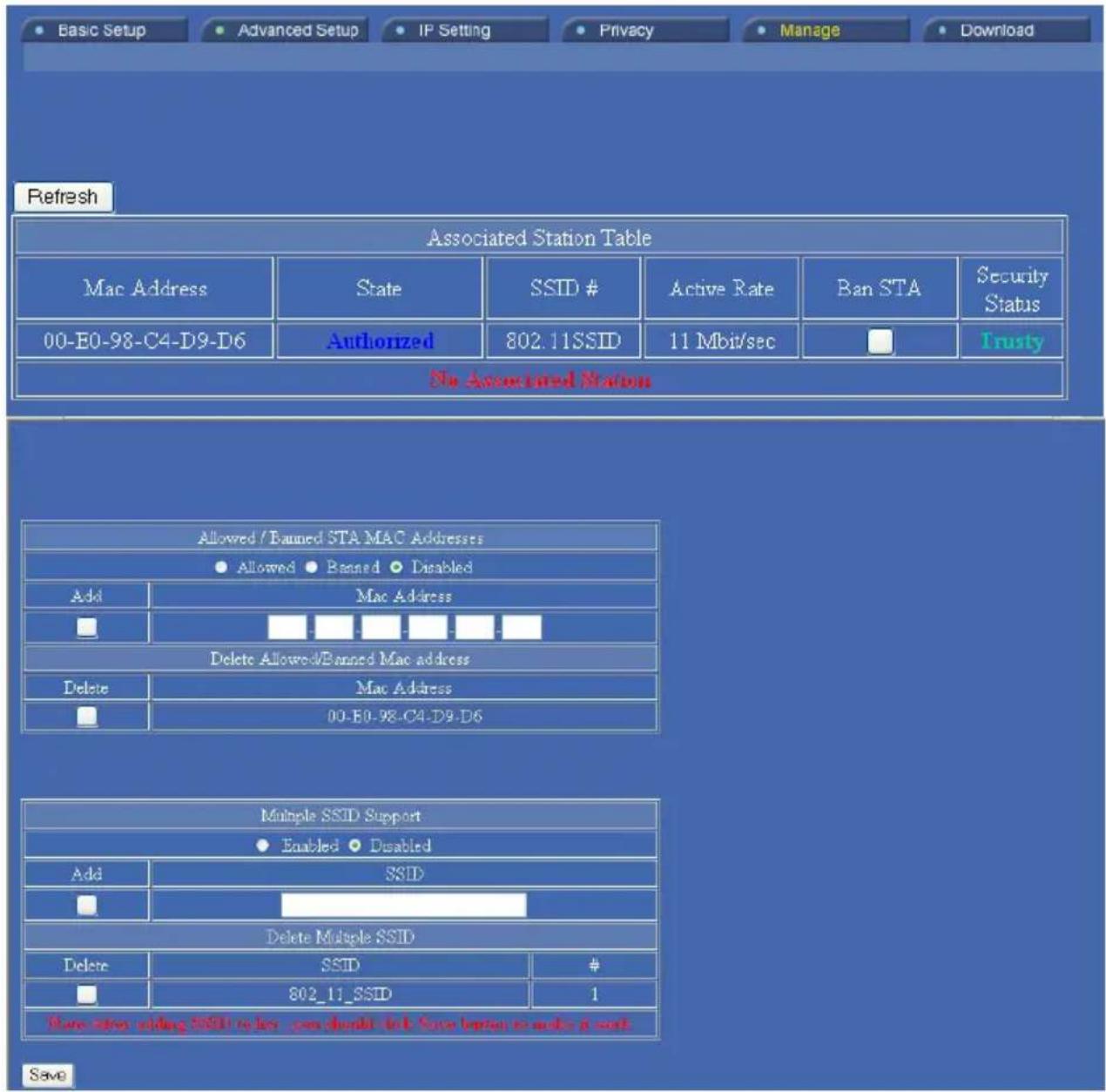 Basic Setup Advanced Setup IP Setting Privacy Manage Download Refresh Associated Station Table Mac Address State SSSID # Active Rate Ban STA Security Status 00-E0-98-C4-D9-D6 Authorized 802.11SSID 11 Mbit/sec □ Trusty No Associated Station Allowed / Banned STA MAC Addresses ● Allowed ● Banned ● Disabled Add Mac Address Delete Allowed/Banned Mac address Delete Mac Address 00-E0-98-C4-D9-D6 Multiple SSID Support ● Enabled ● Disabled Add SCID Delete Multiple SSID Delete SSID # 802_11_SSID 1 Save