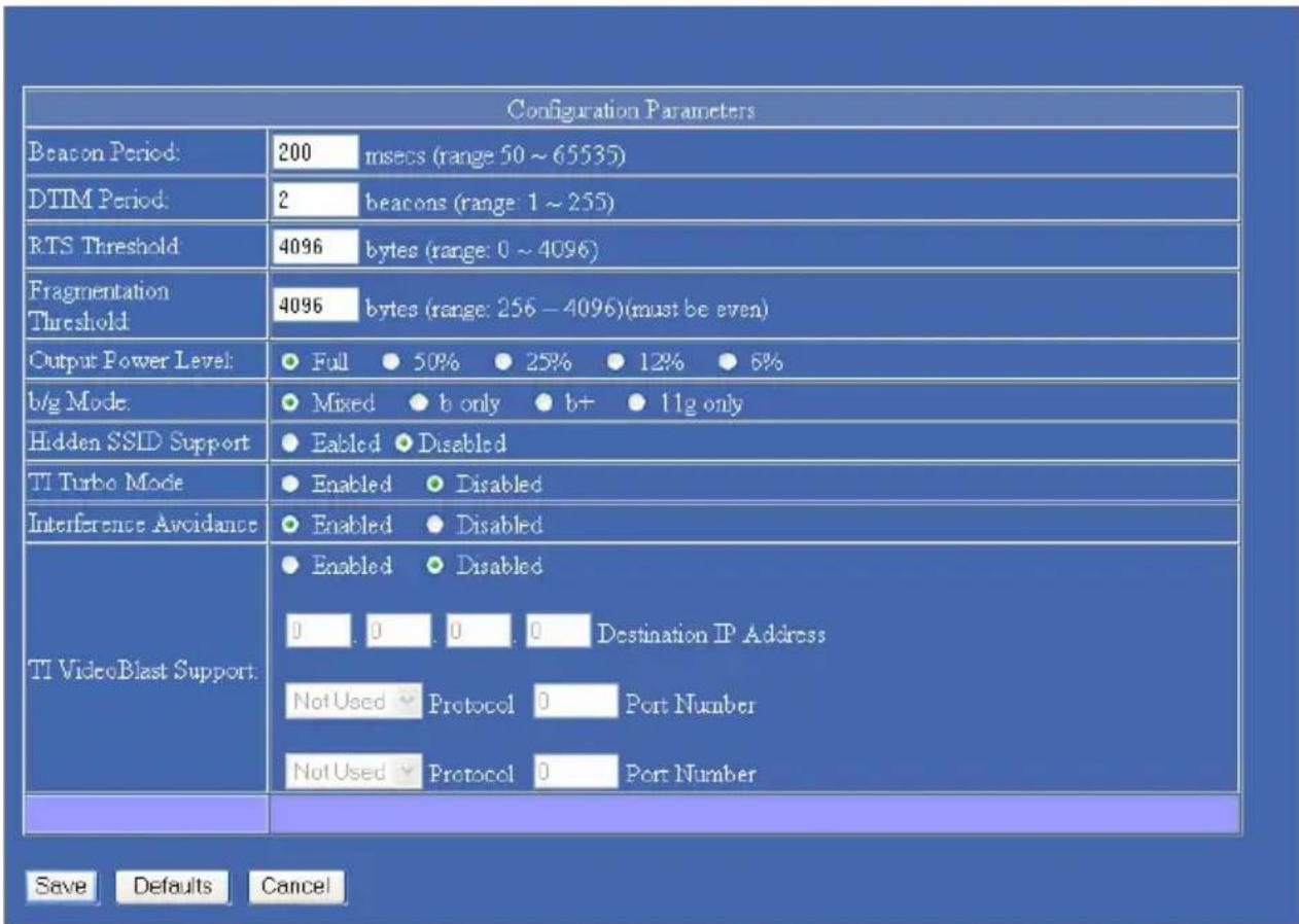 Configuration Parameters Beacon Period: 200 msecs (range 50 ~ 65535) DTIM Period: 2 beacons (range 1 ~ 255) RTS Threshold: 4096 bytes (range: 0 ~ 4096) Fragmentation Threshold: 4096 bytes (range: 256 - 4096)(must be even) Output Power Level: Full 50% 25% 12% 6% b/g Mode: Mixed b only b+ 11g only Hidden SSID Support Eabled Disabled TI Turbo Mode Enabled Disabled Interference Avoidance Enabled Disabled TI VideoBlast Support: Enabled Disabled 0 0 0 0 Destination IP Address Not Used Protocol Port Number Not Used Protocol Port Number Save Defaults Cancel