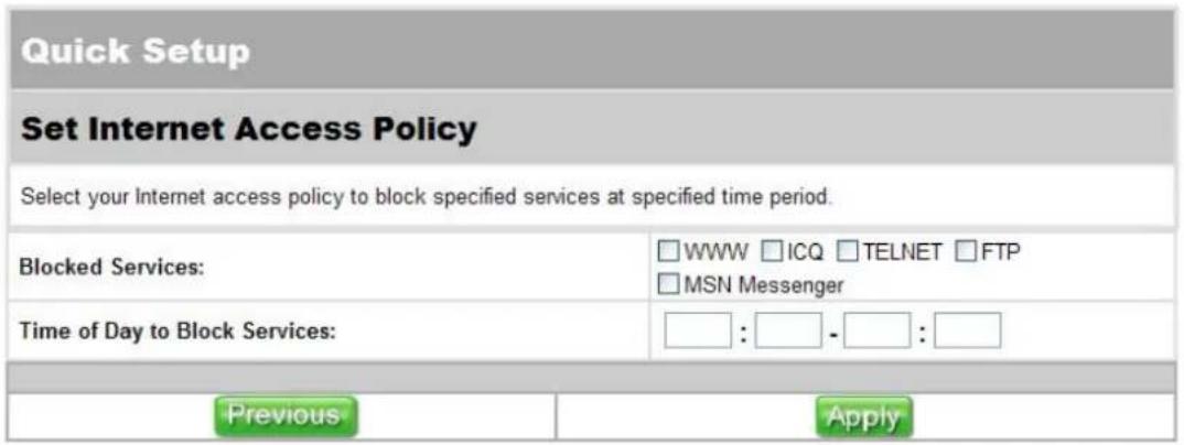 Quick Setup Set Internet Access Policy Select your Internet access policy to block specified services at specified time period. Blocked Services: □ WWW □ ICQ □ TELNET □ FTP □ MSN Messenger Time of Day to Block Services: □ : □ - □ : □ Previous Apply