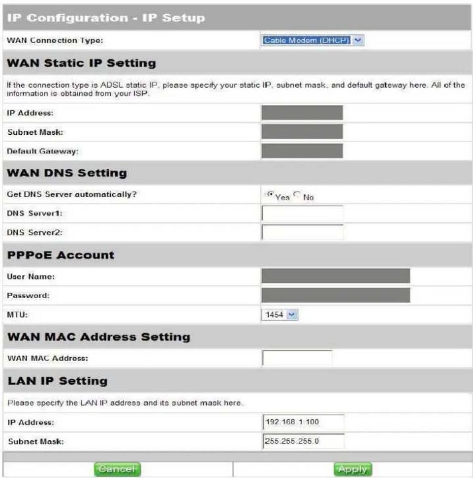 IP Configuration - IP Setup WAN Connection Type: Cable Modem (DHCP) WAN Static IP Setting If the connection type is ADSL static IP, please specify your static IP, subnet mask, and default gateway here. All of the information is obtained from your ISP. IP Address: Subnet Mask: Default Gateway: WAN DN…