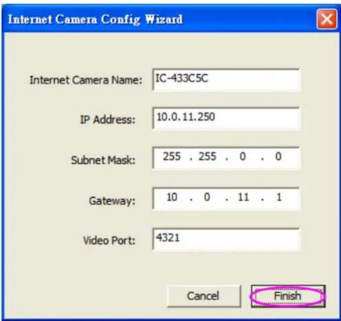 Internet Camera Config Wizard Internet Camera Name: IC-433C5C IP Address: 10.0.11.250 Subnet Mask: 255 . 255 . 0 . 0 Gateway: 10 . 0 . 11 . 1 Video Port: 4321 Cancel Finish