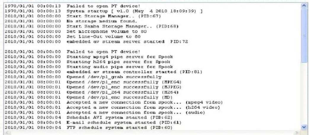 1970/01/01 00:00:13 Failed to open PT device! 1970/01/01 00:00:13 System startup [ v1.0 (May 4 2010 18:09:39) ] 2010/01/01 00:00:00 Start Storage Manager.. (PID:67) 2010/01/01 00:00:00 No storage medium found. 2010/01/01 00:00:00 Start Samba Storage Manager.. (PID:68) 2010/01/01 00:00:00 Set microphone volume to 80 2010/01/01 00:00:00 Set Line-Out volume to 80 2010/01/01 06:00:00 embedded av stream server started PID:72 2010/01/01 08:00:00 Failed to open PT device! 2010/01/01 08:00:00 Starting mpeg4 pipe server for Spook 2010/01/01 08:00:00 Starting h264 pipe server for Spook 2010/01/01 08:00:00 Starting audio pipe server for Spook 2010/01/01 08:00:00 embedded av stream controller started (PID:81) 2010/01/01 08:00:00 Opened /dev/pl_grab successfully 2010/01/01 08:00:01 Opened /dev/pl_enc successfully (MPEG4) 2010/01/01 08:00:01 Opened /dev/pl_enc successfully (MJPEG) 2010/01/01 08:00:01 Opened /dev/pl_Z64 successfully (HZ64) 2010/01/01 06:00:01 Opened /dev/pl_enc successfully (MD) 2010/01/01 06:00:01 Accepted a new connection from spook... (mpeg4 video) 2010/01/01 06:00:01 Accepted a new connection from spook... (h264 video) 2010/01/01 08:00:01 Accepted a new connection from spook... (audio) 2010/01/01 08:04 Schedule AVI system started (PID:62) 2010/01/01 08:34 E-mail schedule system started (PID:61) 201O/5/3 28 FTP schedule system started (PID:6D)