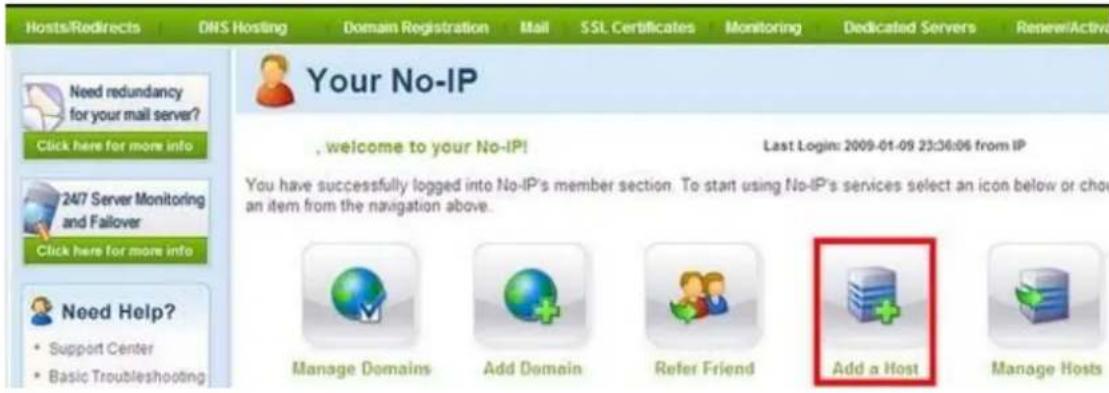 Hosts/Redirects DNS Hosting Domain Registration Mail SSL Certificates Monitoring Dedicated Servers Renew/Active Need redundancy for your mail server? Click here for more info 24/7 Server Monitoring and Failover Click here for more info Need Help? • Support Center • Basic Troubleshooting Your No-IP , welcome to your No-IP! Last Login: 2009-01-09 23:36:06 from IP You have successfully logged into No-IP's member section. To start using No-IP's services select an icon below or choose an item from the navigation above. Manage Domains Add Domain Refer Friend Add a Host Manage Hosts