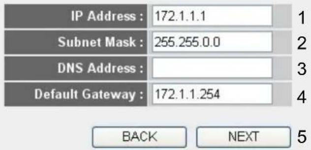 IP Address : 172.1.1.1 Subnet Mask : 255.255.0.0 DNS Address : Default Gateway : 172.1.1.254 BACK NEXT 5