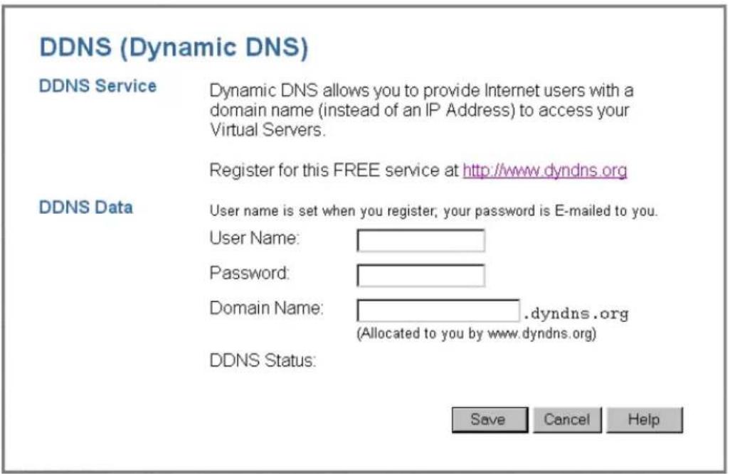 DDNS (Dynamic DNS) DDNS Service Dynamic DNS allows you to provide Internet users with a domain name (instead of an IP Address) to access your Virtual Servers. Register for this FREE service at http://www.dyndns.org DDNS Data User name is set when you register, your password is E-mailed to you. User Name: Password: Domain Name: .dyndns.org (Allocated to you by www.dyndns.org) DDNS Status: Save Cancel Help