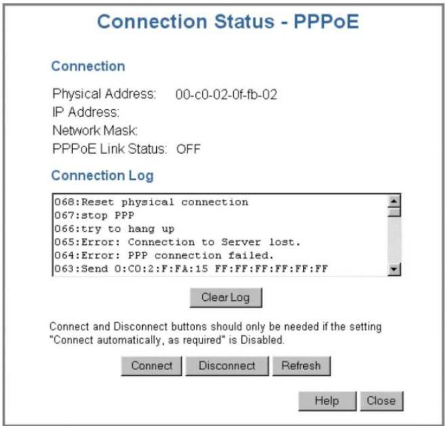 Connection Status - PPPoE Connection Physical Address: 00-c0-02-0f-fb-02 IP Address: Network Mask: PPPoE Link Status: OFF Connection Log 068:Reset physical connection 067:stop PPP 066:try to hang up 065:Error: Connection to Server lost. 064:Error: PPP connection failed. 063:Send 0:C0:2:F:FA:15 FF:FF:FF:FF:FF:FF Clear Log Connect and Disconnect buttons should only be needed if the setting "Connect automatically, as required" is Disabled. Connect Disconnect Refresh Help Close