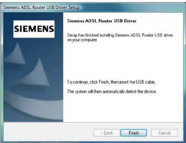 Siemens ADSL Router USB Driver Setup Siemens ADSL Router USB Driver Setup has finished installing Siemens ADSL Router USB driver on your computer. To continue, click Finish, then insert the USB cable. The system will then automatically detect the device. < Back Finish Cancel