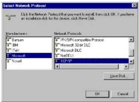 Select Network Protocol Click the Network Protocol that you want to install then click OK. If you have an installation disk for this device, click Have Disk. Manufacturers: Banyan IBM ITek Microsoft Novell Network Protocols: IPX/SPX compatible Protocol Microsoft 32-bit DLC Microsoft DLC NetBEUI TCP/IP Have Disk... OK Cancel