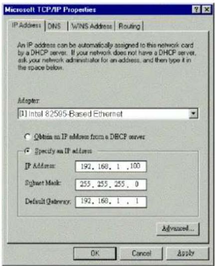 Microsoft TCP/IP Properties IP Address DNS WINS Address Routing An IP address can be automatically assigned to this network card by a DHCP server. If your network does not have a DHCP server, ask your network administrator for an address, and then type it in the space below. Adapter: [1] Intel 82595-Based Ethernet Obtain an IP address from a DHCP server Specify an IP address IP Address: 192, 168, 1 , 100 Sujet Mask: 255, 255, 255, 0 Default Gateway: 192, 168, 1 , 1 Advanced... OK Cancel Apply