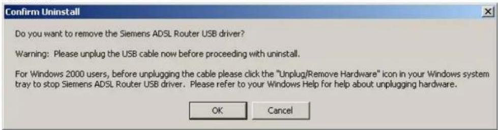 Confirm Uninstall Do you want to remove the Siemens ADSL Router USB driver? Warning: Please unplug the USB cable now before proceeding with uninstall. For Windows 2000 users, before unplugging the cable please click the "Unplug/Remove Hardware" icon in your Windows system tray to stop Siemens ADSL Router USB driver. Please refer to your Windows Help for help about unplugging hardware. OK Cancel