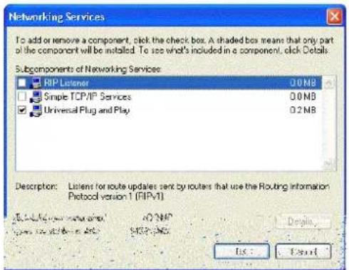 Networking Services To add or remove a component, click the check box. A shaded box means that only part of the component will be installed. To see what's included in a component, click Details. Subcomponents of Networking Services: RIP Listener 0.0 MB Simple TCP/IP Services 0.0 MB Universal Plug and Play 0.2 MB Description: Listens for route updates sent by routers that use the Routing information Protocol version 1 (RIPVT) http://www.ripv.com/ http://www.ripv.com/ 1237-965 Edit: Cancel