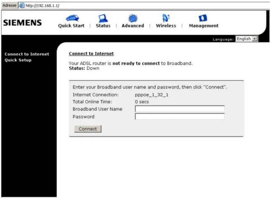 Adresse http://192.168.1.1/ SIEMENS Quick Start Status Advanced Wireless Management Language: English Connect to Internet Connect to Internet Your ADSL router is not ready to connect to Broadband. Status: Down Enter your Broadband user name and password, then click "Connect". Internet Connection: pppoe_1_32_1 Total Online Time: 0 secs Broadband User Name Password Connect