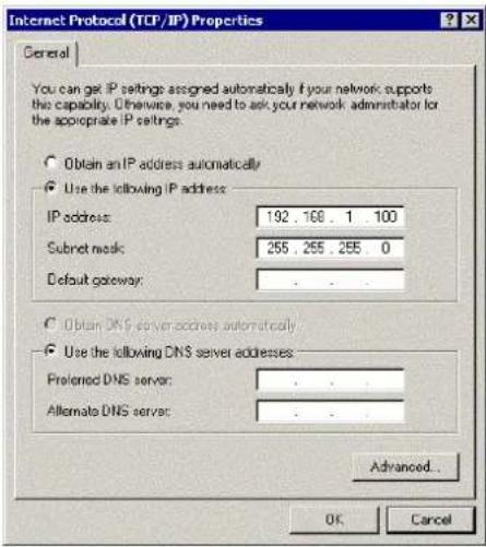 Internet Protocol (TCP/IP) Properties General You can get IP settings assigned automatically if your network supports this capability. Otherwise, you need to ask your network administrator for the appropriate IP settings. Obtain an IP address automatically Use the following IP address: IP address: 192 . 168 . 1 . 100 Subnet mask: 255 . 255 . 255 . 0 Default gateway: . Obtain DNS server addresses automatically Use the following DNS server addresses: Preferred DNS server: . Alternate DNS server: . Advanced... OK Cancel