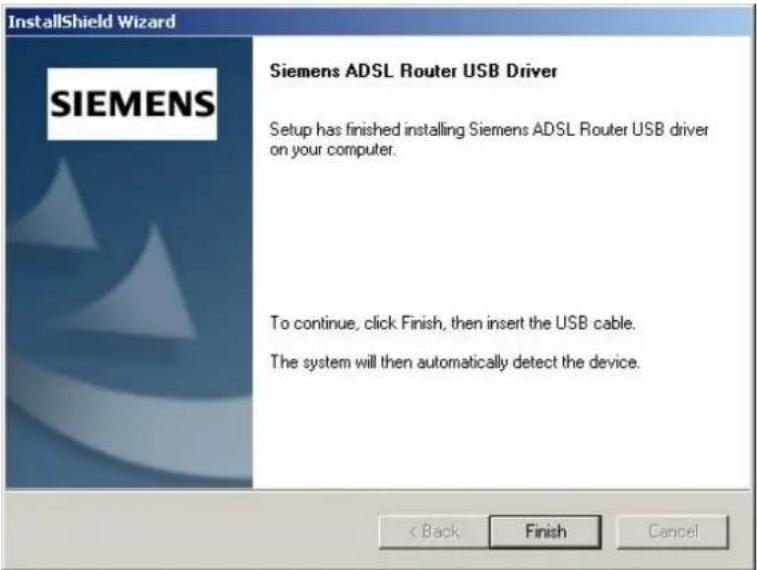 InstallShield Wizard SIEMENS Siemens ADSL Router USB Driver Setup has finished installing Siemens ADSL Router USB driver on your computer. To continue, click Finish, then insert the USB cable. The system will then automatically detect the device. < Back Finish Cancel
