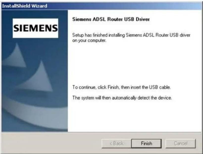 InstallShield Wizard SIEMENS Siemens ADSL Router USB Driver Setup has finished installing Siemens ADSL Router USB driver on your computer. To continue, click Finish, then insert the USB cable. The system will then automatically detect the device. < Back Finish Cancel