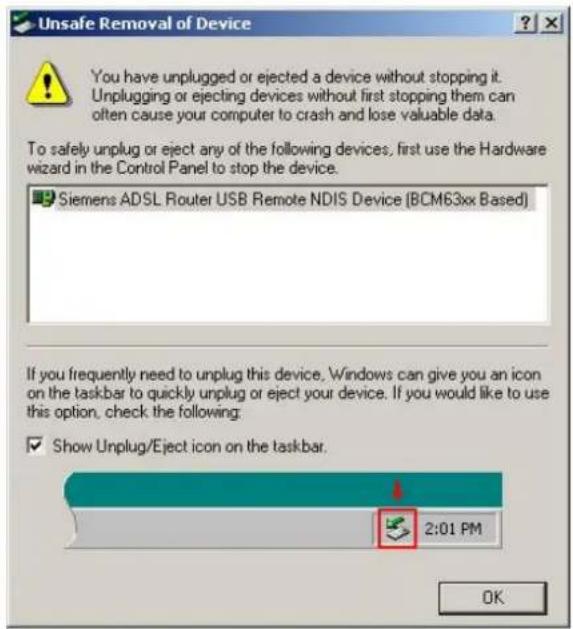 Unsafe Removal of Device You have unplugged or ejected a device without stopping it. Unplugging or ejecting devices without first stopping them can often cause your computer to crash and lose valuable data. To safely unplug or eject any of the following devices, first use the Hardware wizard in the Control Panel to stop the device. Siemens ADSL Router USB Remote NDIS Device (BCM63xx Based) If you frequently need to unplug this device, Windows can give you an icon on the taskbar to quickly unplug or eject your device. If you would like to use this option, check the following: Show Unplug/Eject icon on the taskbar.
