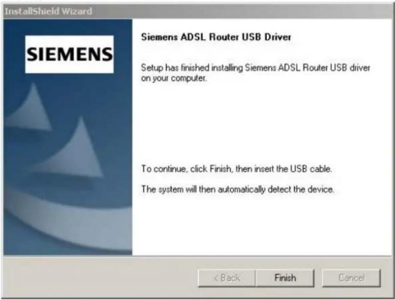 InstallShield Wizard SIEMENS Siemens ADSL Router USB Driver Setup has finished installing Siemens ADSL Router USB driver on your computer. To continue, click Finish, then insert the USB cable. The system will then automatically detect the device. < Back Finish Cancel