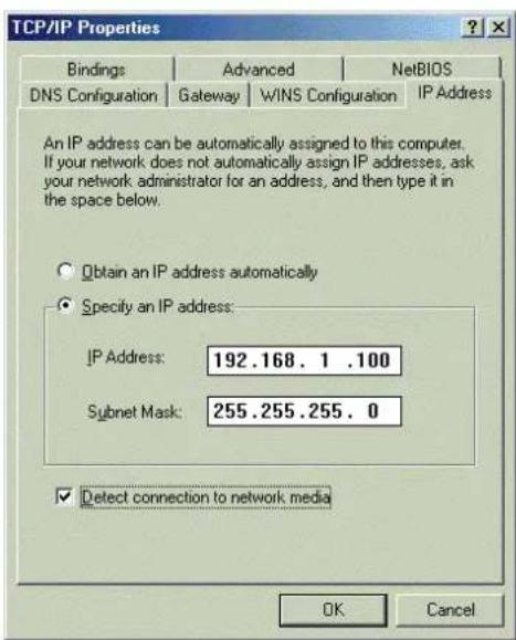 TCP/IP Properties Bindings Advanced NetsBIOS DNS Configuration Gateway WINS Configuration IP Address An IP address can be automatically assigned to this computer. If your network does not automatically assign IP addresses, ask your network administrator for an address, and then type it in the space below. Obtain an IP address automatically Specify an IP address: IP Address: 192.168.1 .100 Subnet Mask: 255.255.255.0 Detect connection to network media OK Cancel