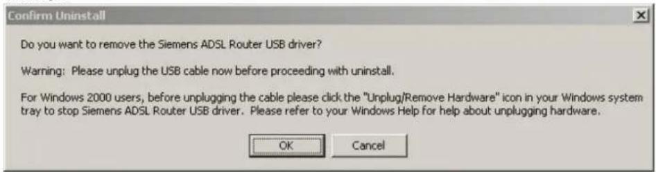 Confirm Uninstall Do you want to remove the Siemens ADSL Router USB driver? Warning: Please unplug the USB cable now before proceeding with uninstall. For Windows 2000 users, before unplugging the cable please click the "Unplug/Remove Hardware" icon in your Windows system tray to stop Siemens ADSL Router USB driver. Please refer to your Windows Help for help about unplugging hardware. OK Cancel