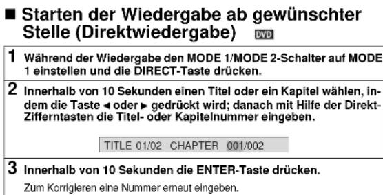 ■ Starten der Wiedergabe ab gewünschter Stelle (Direktwiedergabe) DVD 1 Während der Wiedergabe den MODE 1/MODE 2-Schalter auf MODE 1 einstellen und die DIRECT-Taste drücken. 2 Innerhalb von 10 Sekunden einen Titel oder ein Kapitel wählen, indem die Taste ◀ oder ▶ gedrückt wird; danach mit Hilfe der Direkt-Zifferntasten die Titel- oder Kapitelnummer eingeben. TITLE 01/02 CHAPTER 001/002 3 Innerhalb von 10 Sekunden die ENTER-Taste drücken. Zum Korrigieren eine Nummer erneut eingeben.