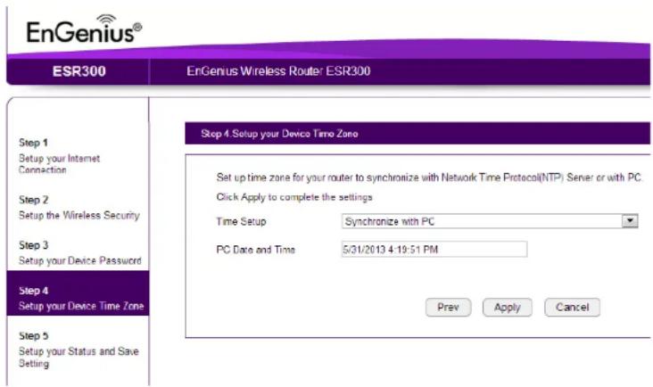 EnGenius® ESR300 EnGenius Wireless Router ESR300 Step 1 Setup your Internet Connection Step 2 Setup the Wireless Security Step 3 Setup your Device Password Step 4 Setup your Device Time Zone Step 5 Setup your Status and Save Setting Step 4. Setup your Device Time Zone Set up time zone for your router to synchronize with Network Time Protocol(NTP) Server or with PC. Click Apply to complete the settings Time Setup Synchronize with PC PC Date and Time 5/31/2013 4:19:51 PM Prev Apply Cancel