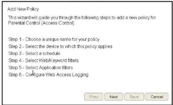 Add New Policy This wizard will guide you through the following steps to add a new policy for Parental Control (Access Control) Step 1 - Choose a unique name for your policy Step 2 - Select the device to which this policy applies Step 3 - Select a schedule Step 4 - Select Web/Keyword filters Step 5 - Select Application filters Step 6 - Configure Web Access Logging Prev Next Save Cancel