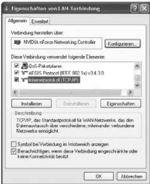 Eigenschaften von LAN-Verbindung Allgemein Enveilert Verbindung herstellen über: NVIDIA nForce Networking Controller Konfigurieren... Diese Verbindung verwendet folgende Elemente: QoS-Paketplanes AEGIS Protocol (IEEE 802.1x) v3.4.3.0 Intemetprotokoll (TCP/IP) Installieren Deinstallieren Eigenschaften Beschreibung TCP/IP, das Standardprotokoll für WAN-Netzwerke, das den Datenaustausch über verschiedene, miteinander verbundene Netzwerke ermöglicht. Symbol bei Verbindung im Infobereich anzeigen Benachrichtigen, wenn diese Verbindung eingeschränkte oder keine Konnektivität besitzt OK Abbrechen
