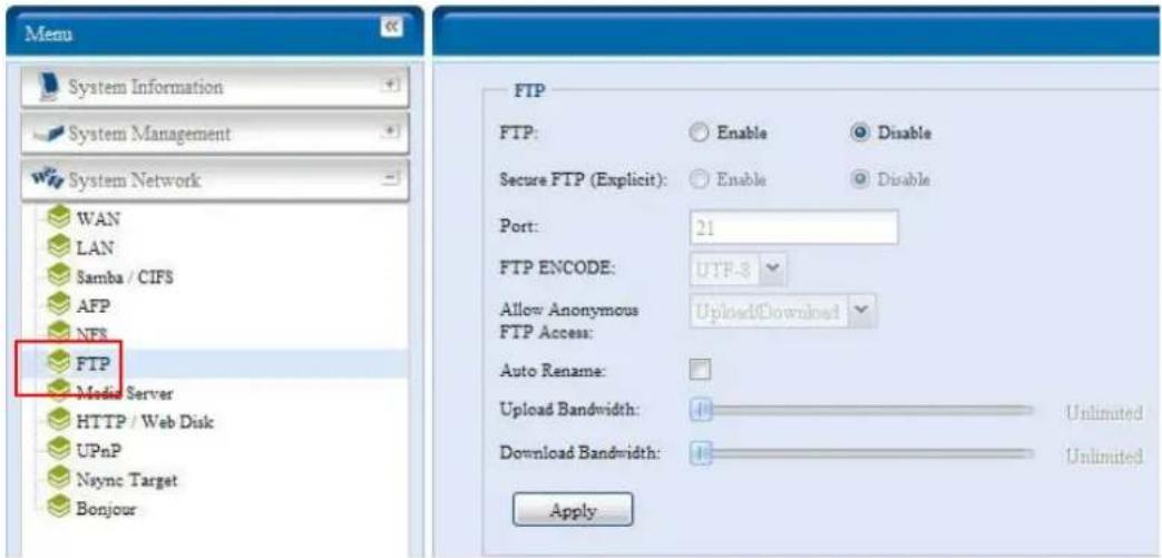 Menu System Information System Management System Network WAN LAN Samba / CIFS AFP NFS FTP Media Server HTTP / Web Disk UPnP Nsync Target Bonjour FTP FTP: Enable Disable Secure FTP (Explicit): Enable Disable Port: 21 FTP ENCODE: UTF-3 Allow Anonymous FTP Access: Upload/Download Auto Rename: Upload Bandwidth: 4 Unlimited Download Bandwidth: 4 Unlimited Apply