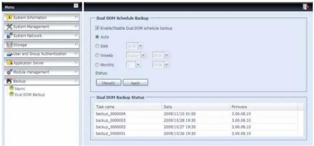 Menu System Information System Management System Network Storage User and Group Authentication Application Server Module management Backup Naync Dual DOM Backup Dual DOM Schedule Backup Enable/Disable Dual DOM schedule backup Auto Daily 00:00 Weekly 00:00 Monthly 00:00 Status: Manually Apply Dual DOM Backup Status Task name Date Firmware backup_0000004 2009/11/10 01:00 3.00.08.10 backup_0000003 2009/10/28 19:30 3.00.08.10 backup_0000002 2009/10/27 19:30 3.00.08.10 backup_0000001 2009/10/26 19:30 3.00.08.10