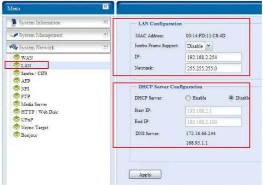 Menu System Information System Management System Network WAN LAN Samba / CIFS AFP NFS FTP Media Server HTTP / Web Disk UPnP Nsync Target Bonjour LAN Configuration MAC Address: 00:14:FD:11:C8:4D Jumbo Frame Support: Disable IP: 192.168.2.254 Netmask: 255.255.255.0 DHCP Server Configuration DHCP Server: Enable Disable Start IP: 192.168.2.1 End IP: 192.168.2.100 DNS Server: 172.16.66.244 168.95.1.1 Apply