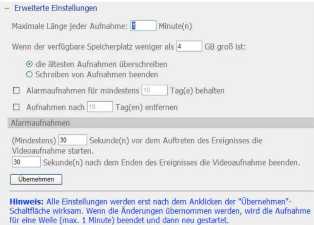 – Erweiterte Einstellungen Maximale Länge jeder Aufnahme: 1 Minute(n) Wenn der verfügbare Speicherplatz weniger als 4 GB groß ist: ○ die ältesten Aufnahmen überschreiben ○ Schreiben von Aufnahmen beenden □ Alarmaufnahmen für mindestens 10 Tag(e) behalten □ Aufnahmen nach 10 Tag(en) entfernen Alarmau…