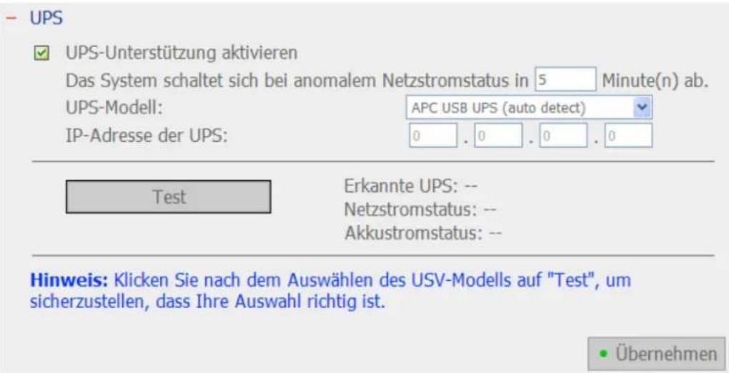 UPS ✓ UPS-Unterstützung aktivieren Das System schaltet sich bei anomalem Netzstromstatus in 5 Minute(n) ab. UPS-Modell: APC USB UPS (auto detect) IP-Adresse der UPS: 0 . 0 . 0 . 0 Test Erkannte UPS: -- Netzstromstatus: -- Akkustromstatus: -- Hinweis: Klicken Sie nach dem Auswählen des USV-Modells au…
