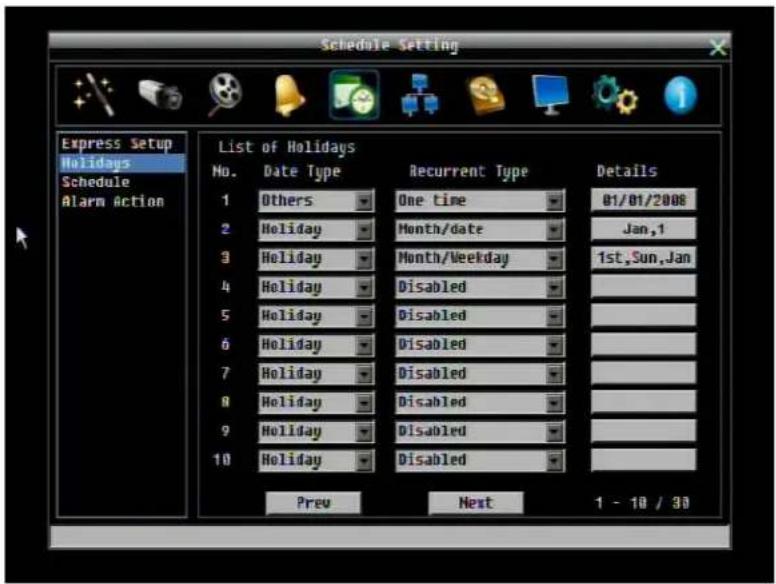 Schedule Setting Express Setup Holidays Schedule Alarm Action List of Holidays No. Date Type Recurrent Type Details 1 Others One time 01/01/2008 2 Holiday Month/date Jan,1 3 Holiday Month/Weekday 1st,Sun,Jan 4 Holiday Disabled 5 Holiday Disabled 6 Holiday Disabled 7 Holiday Disabled 8 Holiday Disabled 9 Holiday Disabled 10 Holiday Disabled Prev Next 1 - 10 / 30