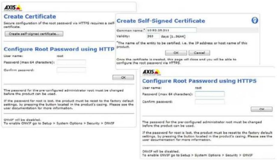 Create Certificate Secure configuration of the root password via HTTPS requires a self- certificate. Create self-signed certificate... Configure Root Password using HTTP User name: root Password (max 64 characters): Confirm password: OK The password for the pre-configured administrator root must be changed before the product can be used. If the password for root is lost, the product must be reset to the factory default settings, by pressing the button located in the product's casing. Please see the user documentation for more information. ONVIF will be disabled. To enable ONVIF go to Setup > System Options > Security > ONVIF Create Self-Signed Certificate Common name: 10.93.28.211 Validity: 363 days [1..9644] *The name of the entity to be certified, i.e. the IP address or host name of this product: OK Cancel Once the certificate is created, this page will close and you will be able to configure the root password via HTTPS. AXIS Configure Root Password using HTTPS User name: root Password (max 64 characters): Confirm passwords: OK The password for the pre-configured administrator root must be changed before the product can be used. If the password for root is lost, the product must be reset to the factory default settings, by pressing the button located in the product's casing. Please see the user documentation for more information. ONVIF will be disabled. To enable ONVIF go to Setup > System Options > Security > ONVIF