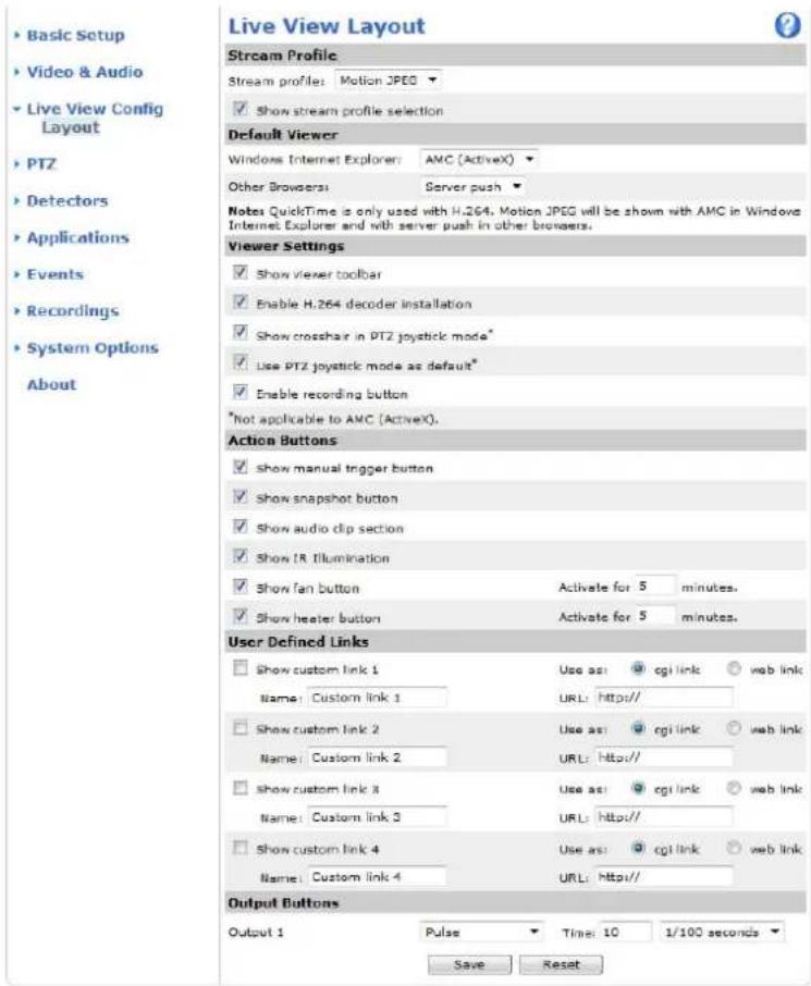 Live View Layout Stream Profile Stream profile: Motion JPEG ✓ Show stream profile selection Default Viewer Windows Internet Explorer: AMC (ActiveX) Other Browsers: Server push Notes QuickTime is only used with H.264. Motion JPEG will be shown with AMC in Windows Internet Explorer and with server push in other browsers. Viewer Settings ✓ Show viewer toolbar ✓ Enable H.264 decoder installation ✓ Show crossbar in PTZ joystick mode* ✓ Use PTZ joystick mode as default* ✓ Enable recording button *Not applicable to AMC (ActiveX). Action Buttons ✓ show manual trigger button ✓ show snapshot button ✓ show audio clip section ✓ show IR Illumination ✓ show fan button ✓ show heater button Activate for 5 minutes. ✓ Show heater button Activate for 5 minutes. User Defined Links Show custom link 1 Use as: cgi link ○ web link Name: Custom link 1 URL: Http// Show custom link 2 Use as: cgi link ○ web link Name: Custom link 2 URL: Http// Show custom link 3 Use as: cgi link ○ web link Name: Custom link 3 URL: Http// Show custom link 4 Use as: cgi link ○ web link Name: Custom link 4 URL: Http// Output Buttons Output 1 Pulse Time: 10 1/100 seconds Save Reset